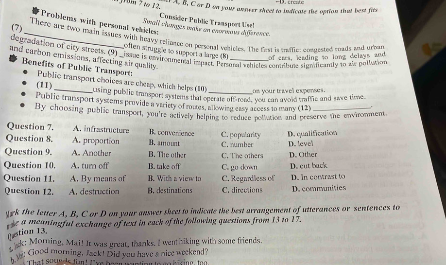 rom 7 to 12.
-D. create
er A, B, C or D on your answer sheet to indicate the option that best fits
Consider Public Transport Use!
Problems with personal vehicles:
Small changes make an enormous difference.
(7) _There are two main issues with heavy reliance on personal vehicles. The first is traffic: congested roads and urban
often struggle to support a large (8) of cars, leading to long delays and
degradation of city streets. (9) _issue is environmental impact. Personal vehicles contribute significantly to air pollution
and carbon emissions, affecting air quality.
Benefits of Public Transport:
Public transport choices are cheap, which helps (10) on your travel expenses.
(11) _using public transport systems that operate off-road, you can avoid traffic and save time.
Public transport systems provide a variety of routes, allowing easy access to many (12)
.
By choosing public transport, you're actively helping to reduce pollution and preserve the environment
Question 7. A. infrastructure B. convenience C. popularity D. qualification
Question 8. A. proportion B. amount C. number D. level
Question 9. A. Another B. The other C. The others D. Other
Question 10. A. turn off B. take off C. go down D. cut back
Question 11. A. By means of B. With a view to C. Regardless of D. In contrast to
Question 12. A. destruction B. destinations C. directions D. communities
Mark the letter A, B, C or D on your answer sheet to indicate the best arrangement of utterances or sentences to
mke a meaningful exchange of text in each of the following questions from 13 to 17.
Question 13.
k: Morning, Mai! It was great, thanks. I went hiking with some friends.
h Mi: Good morning, Jack! Did you have a nice weekend?
That sounds fun! I've been wanting to go hiking too