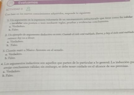 Evaluamos
ACTIVIDAD 3 
Con hae en los nurvos conocimientos adquiridos, responde lo siguiente:
1. Un argumento es la esgunsión miluntaria de un razonamiento estructurado que tiene como fin validar
a. Vlado o invaldar una pontura o tesis modiante reglas, peuebas y evidencias concluyentes.
h. Fulsm.
2. Un ajempio de angumeto dieductivo es este: Cuando el cielo está nublado, llueve, y boy el cielo está nublado
a. Venfadm. nbsn.
3 Cinmón mató a Mamo Amonio en el senado
a. Verfadom
h. Falsm.
4. Los argumentos inductivos son aqueillos que parten de lo particular a lo general. La inducción pu
aniar conciminnes válidas; sún embargo, se debe tener cuidado en el alcance de sus premisas.
2. Verdadoma
h. Falso.