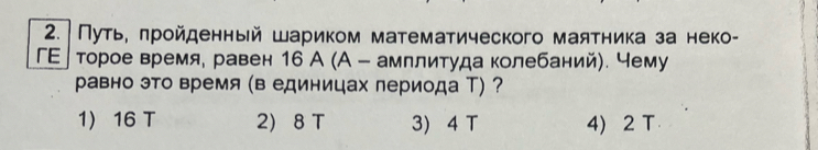 Путь, πройденный шариком математического маятника за неко-
ГΕ]торое время. равен 16 А (А - амплитуда колебаний). чему
равно это время (в единицах периода Т) ?
1 16 T 2 8 T 3) 4 T 4) 2 T