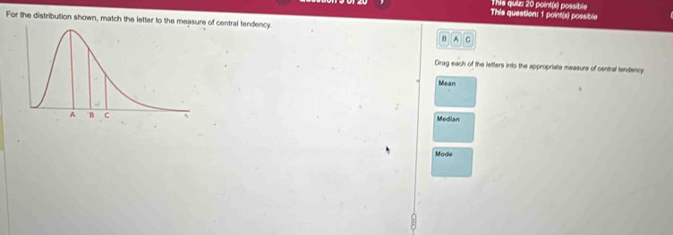 This quiz: 20 point(s) possible
This question: 1 point(s) possible
For the distribution shown, match the letter to the measure of central tendency
B A C
Drag each of the letters into the appropriate measure of central lendency
Mean
Median
Mode