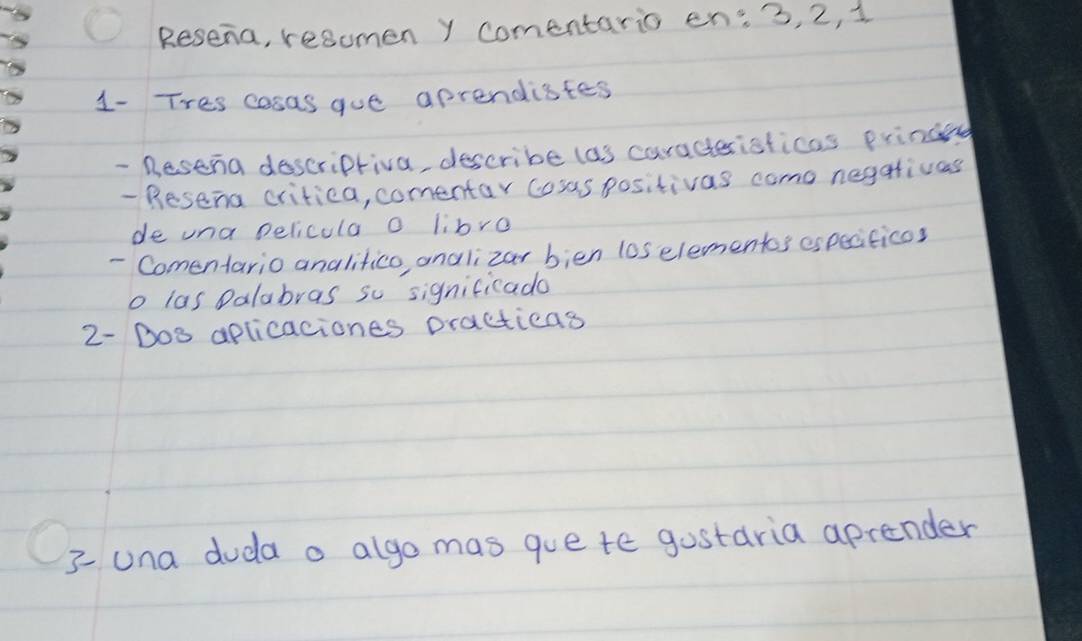 Resena, resomen y comentario en: 3, 2, 1
1- Tres cosas gue aprendistes 
- Besena doscripriva, describe las caracteristicas prinand 
- Resena critiea, comentar cosas positivas como negativas 
de una pelicula o libre 
- Comentario analifico andlizar bien l0s elementos especiticos 
o las Dalabras so significado 
2- Bos aplicaciones practicas 
3una duda a algo mas gue te gostaria aprender