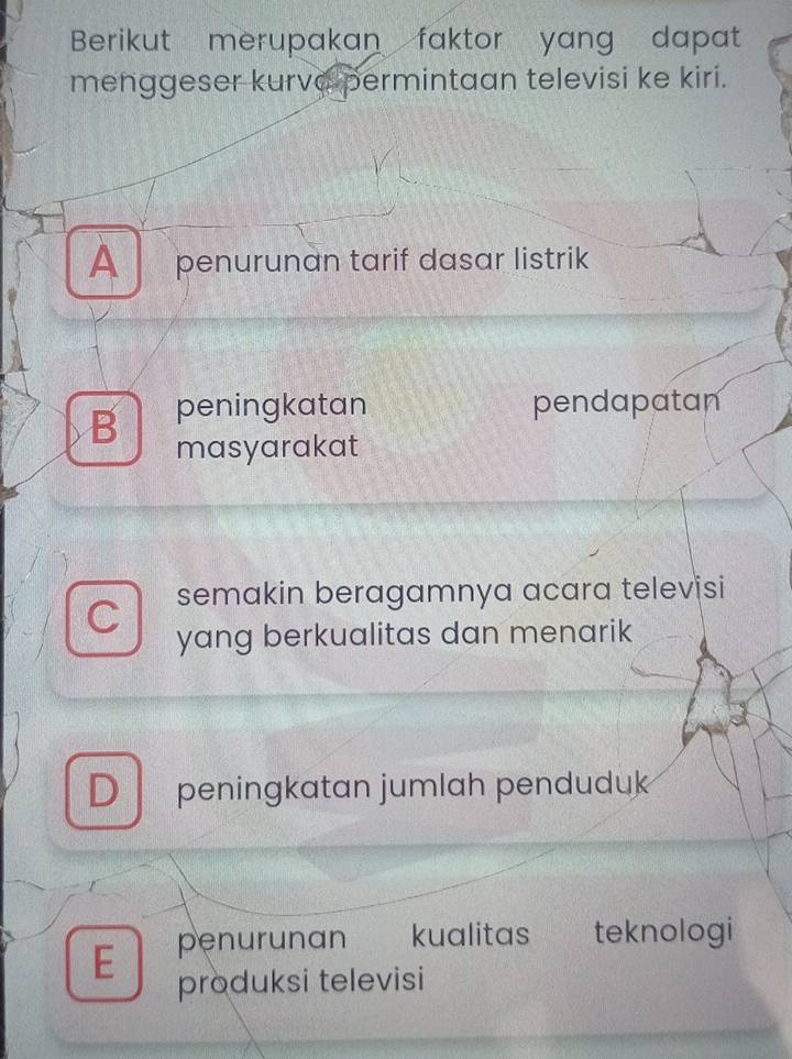 Berikut merupakan faktor yang dapat
menggeser kurve permintaan televisi ke kiri.
A penurunan tarif dasar listrik
B peningkatan pendapatan
masyarakat
C semakin beragamnya acara televisi
yang berkualitas dan menarik
D peningkatan jumlah penduduk
E penurunan kualitas teknologi
produksi televisi