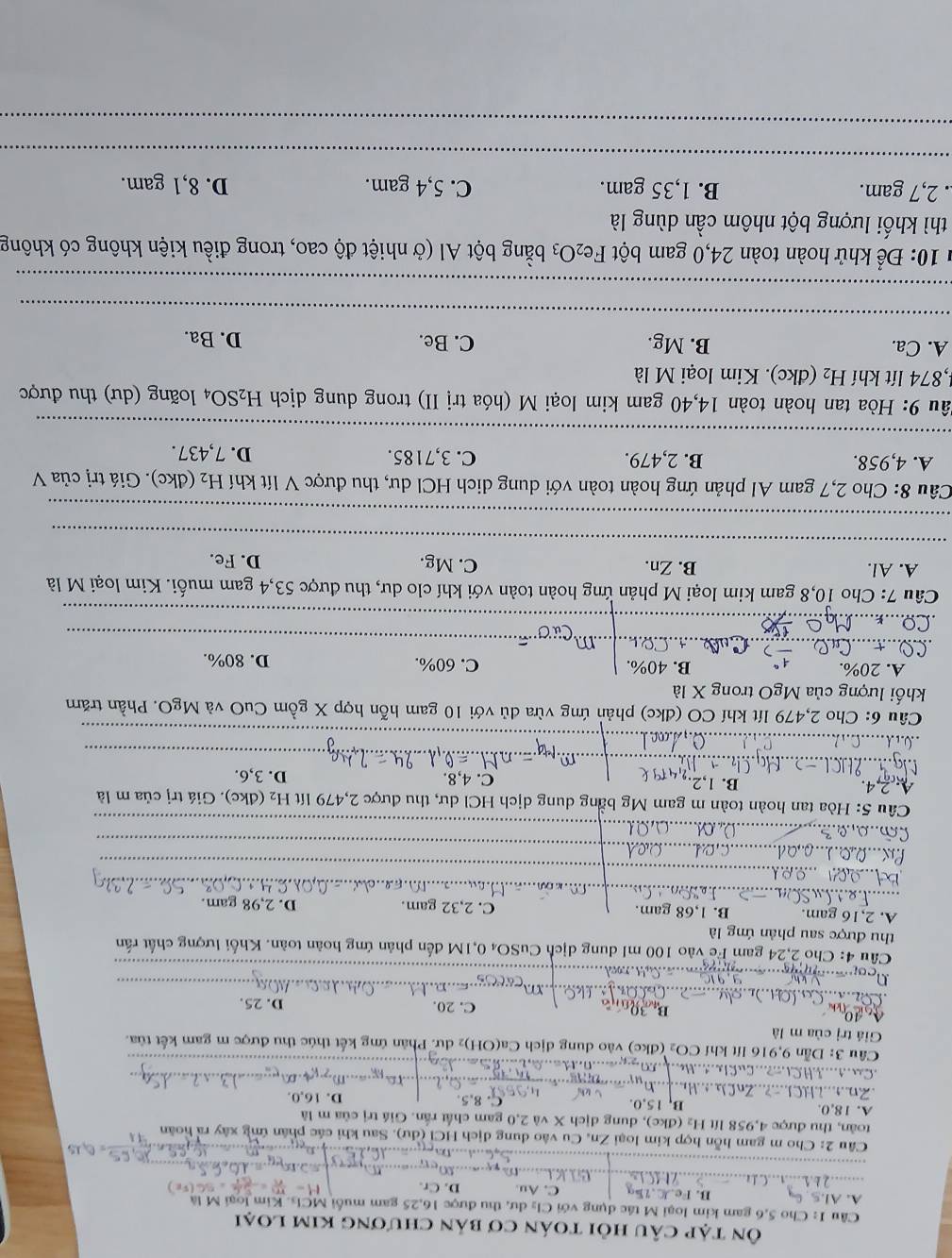 Ôn tập câu hồi toán cơ bản chương kim loại
Câu I: Cho 5,6 gam kim loại M tác dụng với Cl₂ dư, thu được 16,25 gam muối MCls. Kim loại M là
A. Al.5. G B. Fe.J.75g C. Au. D. Cr.
Câu 2: Cho m gam hỗn hợp kim loại Zn, Cu vào dung dịch HCl (dư). Sau khi các phân ứng xây ra hoàn
toàn, thu được 4,958 lít H₂ (đkc), dung dịch X và 2,0 gam chất rần. Giá trị của m là
A. 18,0. B, 15,0. C. 8,5. D. 16,0.
H  J...rOmega ,...m..
_
a    H Cl   cu        c  ç             
Câu 3: Dẫn 9,916 lít khí CO₂ (đkc) vào dung dịch Ca(OH)₂ dư. Phản ứng kết thúc thu được m gam kết tủa.
Giá trị của m là
l C. 20. D. 25.
       
   
_
ou        Qlt  nood ._
Câu 4: Cho 2,24 gam Fc vào 100 mI dung dịch CuSO₄ 0,1M đến phản ứng hoàn toàn. Khối lượng chất rấn
thu được sau phản ứng là
A. 2,16 gam. B. 1,68 gam. C. 2,32 gam. D. 2,98 gam.
    
_
_
_
   
_
_
_
Co
Câu 5: Hòa tan hoàn toàn m gam Mg bằng dung dịch HCl dư, thu được 2,479 lít H₂ (đkc). Giá trị của m là
4. B. 1,2. C. 4,8. D. 3,6.
_
_
_
_
_
Câu 6: Cho 2,479 lít khí CO (đkc) phản ứng vừa dủ với 10 gam hỗn hợp X gồm CuO và MgO. Phần trăm
khối lượng của MgO trong X là
A. 20%. B. 40%. C. 60%. D. 80%.
__m
_
_
Câu 7: Cho 10,8 gam kim loại M phản ứng hoàn toàn với khí clo dư, thu được 53,4 gam muối. Kim loại M là
_
A. Al. B. Zn. C. Mg. D. Fe.
_
Câu 8: Cho 2,7 gam Al phản ứng hoàn toàn với dung dịch HCl dư, thu được V lít khí H_2 (dkc). Giá trị của V
_
A. 4,958. B. 2,479. C. 3,7185. D. 7,437.
Hâu 9: Hòa tan hoàn toàn 14,40 gam kim loại M (hóa trị II) trong dung dịch H_2SO_4 loãng (dư) thu được
1,874 lít khí H_2 (đkc). Kim loại M là
_
A. Ca. B. Mg. C. Be. D. Ba.
_
* 10: Để khử hoàn toàn 24,0 gam bột Fe_2O_3 bằng bột Al (ở nhiệt độ cao, trong điều kiện không có không
thì khối lượng bột nhôm cần dùng là
.. 2,7 gam. B. 1,35 gam. C. 5,4 gam. D. 8,1 gam.
_
_