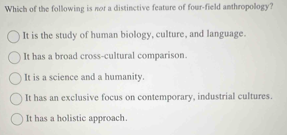 Which of the following is not a distinctive feature of four-field anthropology?
It is the study of human biology, culture, and language.
It has a broad cross-cultural comparison.
It is a science and a humanity.
It has an exclusive focus on contemporary, industrial cultures.
It has a holistic approach.