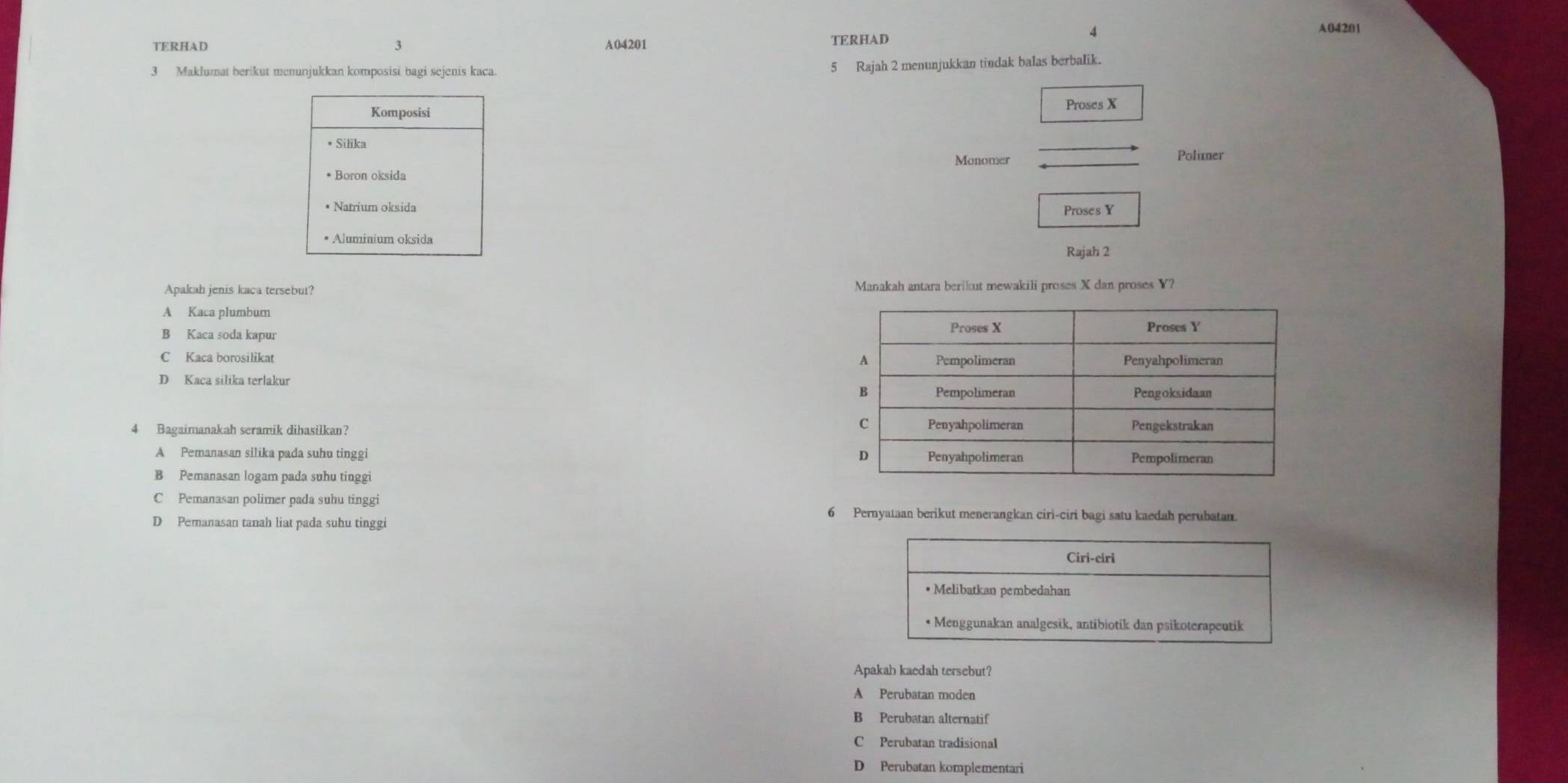 TERHAD 3 A04201
TERHAD 4
A04201
3 Maklumat berikut menunjukkan komposisi bagi sejenis kaca.
5 Rajah 2 menunjukkan tindak balas berbalik.
Komposisi Proses X
• Silika
_
Monomer _Polier
* Boron oksida
• Natrium oksida Proses Y
• Aluminium oksida
Rajah 2
Apakah jenis kaca tersebut? Manakah antara berikut mewakili proses X dan proses Y?
A Kaca plumbum
B Kaca soda kapur
C Kaca borosilikat
D Kaça silika terlakur 
4 Bagaimanakah seramik dibasilkan?
A Pemanasan silika pada suhu tinggi
B Pemanasan logam pada suhu tinggi
C Pemanasan polimer pada suhu tinggi
6 Pernyataan berikut menerangkan ciri-ciri bagi satu kaedah perubatan.
D Pemanasan tanah liat pada suhu tinggi
Ciri-ciri
• Melibatkan pembedahan
• Menggunakan analgesik, antibiotik dan psikoterapeutik
Apakah kaedah tersebut?
A Perubatan moden
B Perubatan alternatif
C Perubatan tradisional
D Perubatan komplementari