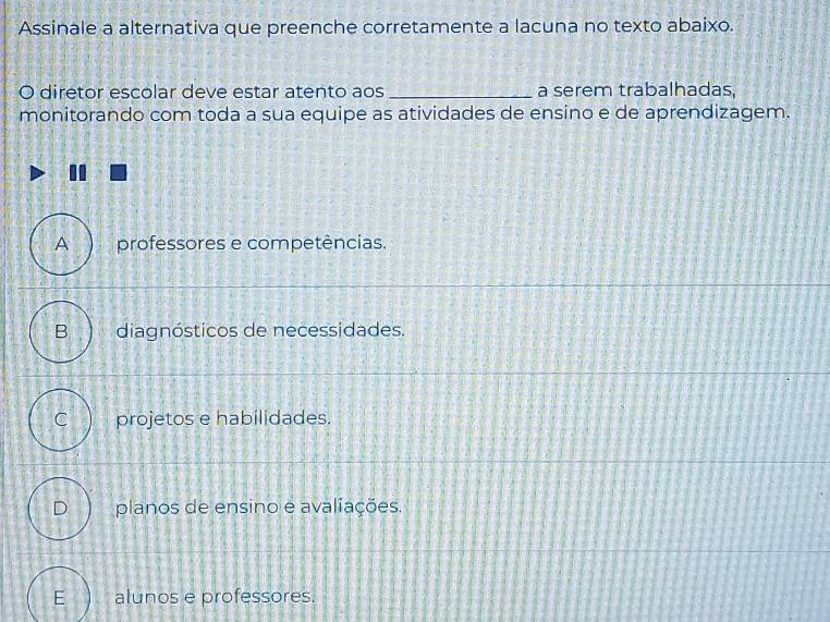 Assinale a alternativa que preenche corretamente a lacuna no texto abaixo.
O diretor escolar deve estar atento aos _a serem trabalhadas,
monitorando com toda a sua equipe as atividades de ensino e de aprendizagem.
A professores e competências.
B diagnósticos de necessidades.
C projetos e habilidades.
planos de ensino e avaliações.
E alunos e professores.