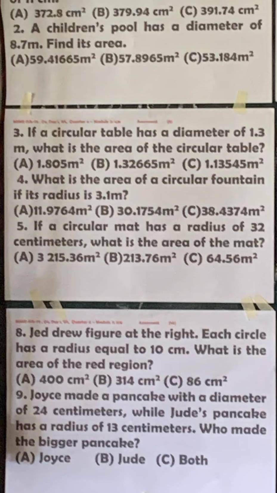 (A) 372.8cm^2 (B) 379.94cm^2 (C) 391.74cm^2
2. A children's pool has a diameter of
8.7m. Find its area.
(A) 59.41665m^2 (B) 57.8965m^2 (C) 53.184m^2
3. If a circular table has a diameter of 1.3
m, what is the area of the circular table?
(A) 1.805m^2 (B) 1.32665m^2 (C) 1.13545m^2
4. What is the area of a circular fountain
if its radius is 3.1m?
(A) 11.9764m^2 (B) 30.1754m^2 (C) 38.4374m^2
5. If a circular mat has a radius of 32
centimeters, what is the area of the mat?
(A) 3215.36m^2 (B) 213.76m^2 (C) 64.56m^2
8. Jed drew figure at the right. Each circle
has a radius equal to 10 cm. What is the
area of the red region?
(A) 400cm^2 (B) 314cm^2 (C) 86cm^2
9. Joyce made a pancake with a diameter
of 24 centimeters, while Jude's pancake
has a radius of 13 centimeters. Who made
the bigger pancake?
(A) Joyce (B) Jude (C) Both