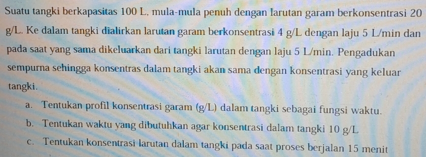 Suatu tangki berkapasitas 100 L, mula-mula penuh dengan larutan garam berkonsentrasi 20
g/L. Ke dalam tangki dialirkan larutan garam berkonsentrasi 4 g/L dengan laju 5 L/min dan 
pada saat yang sama dikeluarkan dari tangki larutan dengan laju 5 L/min. Pengadukan 
sempurna sehingga konsentras dalam tangki akan sama dengan konsentrasi yang keluar 
tangki. 
a. Tentukan profil konsentrasi garam (g/L) dalam tangki sebagai fungsi waktu. 
b. Tentukan waktu yang dibutuhkan agar konsentrasi dalam tangki 10 g/L
c. Tentukan konsentrasi larutan dalam tangki pada saat proses berjalan 15 menit