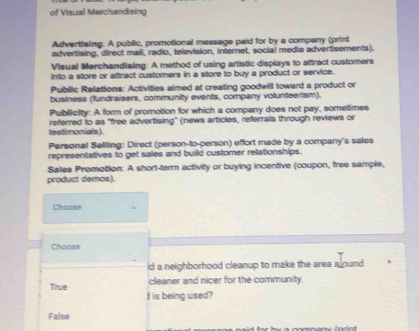 of Visual Merchandising
Advertising: A public, promotional message paid for by a company (print
advertising, direct mail, radio, television, internet, social media advertisements).
Visual Merchandising: A method of using artistic displays to attract customers
into a store or attract customers in a store to buy a product or service.
Public Relations: Activities aimed at creating goodwill toward a product or
business (fundraisers, community events, company volunteerism).
PublicIty: A form of promotion for which a company does not pay, sometimes
referred to as "free advertising" (news articles, referrals through reviews or
testimonials).
Personal Selling: Direct (person-to-person) effort made by a company's sales
representatives to get sales and build customer relationships.
Sales Promotion: A short-term activity or buying incentive (coupon, free sample,
product demos).
Choose
Choose
ld a neighborhood cleanup to make the area a ound
True cleaner and nicer for the community.
I is being used?
False