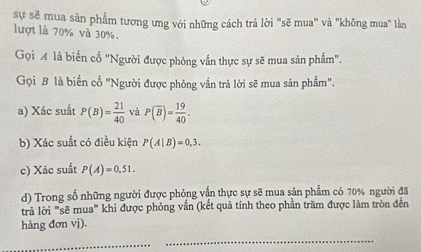 sự sẽ mua sản phẩm tương ưng với những cách trả lời "sẽ mua" và "không mua" lằn 
lượt là 70% và 30%. 
Gọi A là biến cố "Người được phỏng vấn thực sự sẽ mua sản phẩm". 
Gọi B là biến cố "Người được phỏng vấn trả lời sẽ mua sản phẩm". 
a) Xác suất P(B)= 21/40  và P(overline B)= 19/40 . 
b) Xác suất có điều kiện P(A|B)=0,3. 
c) Xác suất P(A)=0,51. 
d) Trong số những người được phỏng vấn thực sự sẽ mua sản phẩm có 70% người đã 
trả lời "sẽ mua" khi được phỏng vấn (kết quả tính theo phần trăm được làm tròn đến 
hàng đơn vị). 
_