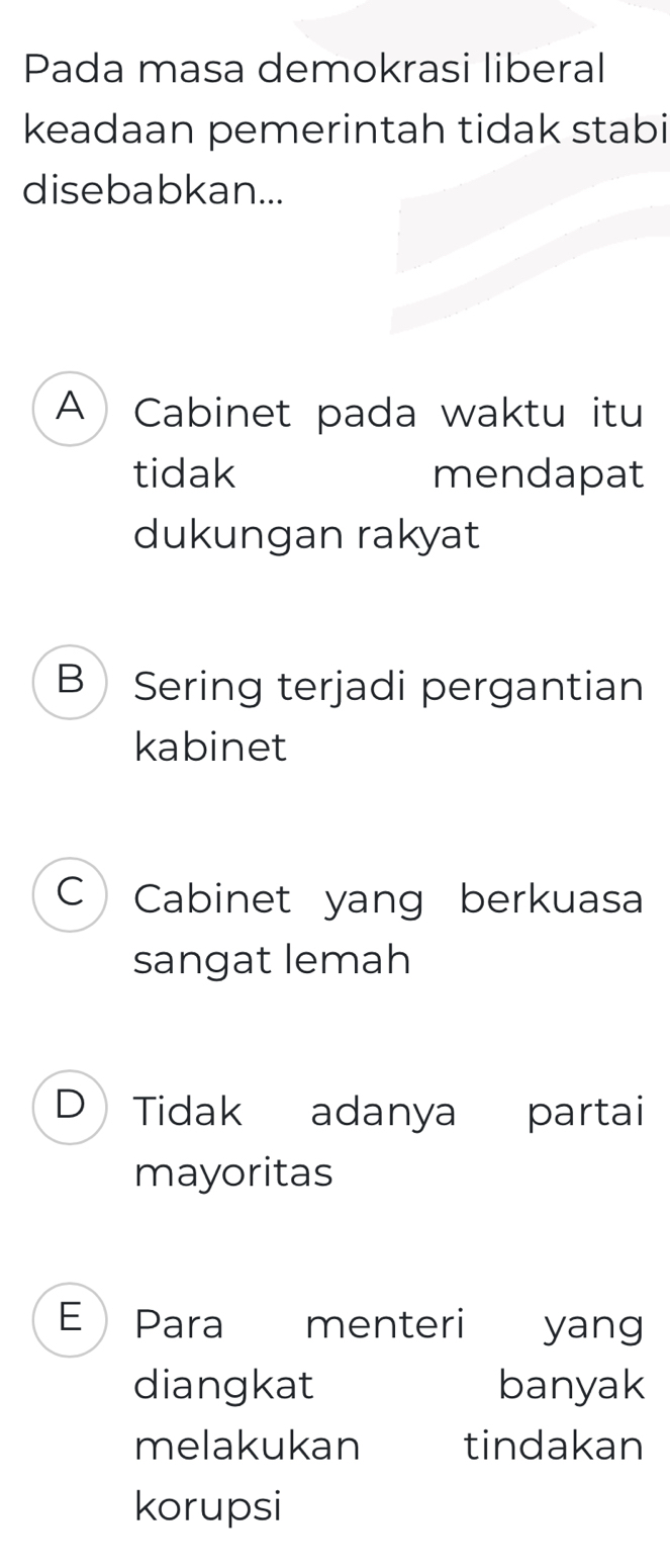 Pada masa demokrasi liberal
keadaan pemerintah tidak stabi
disebabkan...
A Cabinet pada waktu itu
tidak mendapat
dukungan rakyat
B Sering terjadi pergantian
kabinet
C Cabinet yang berkuasa
sangat lemah
D Tidak adanya partai
mayoritas
E Para menteri yang
diangkat banyak
melakukan tindakan
korupsi