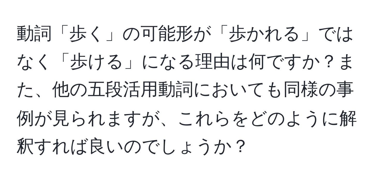 動詞「歩く」の可能形が「歩かれる」ではなく「歩ける」になる理由は何ですか？また、他の五段活用動詞においても同様の事例が見られますが、これらをどのように解釈すれば良いのでしょうか？