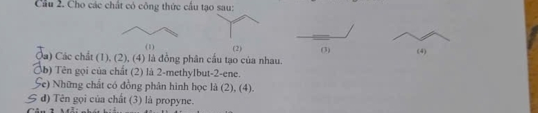 Cầu 2. Cho các chất có công thức cầu tạo sau: 
(1) (2) (3) 
Ca) Các chất (1), (2), (4) là đồng phân cầu tạo của nhau. (4) 
Ôb) Tên gọi của chất (2) là 2-methylbut-2-ene. 
Se) Những chất có đồng phân hình học là (2), (4). 
S đ) Tên gọi của chất (3) là propyne.