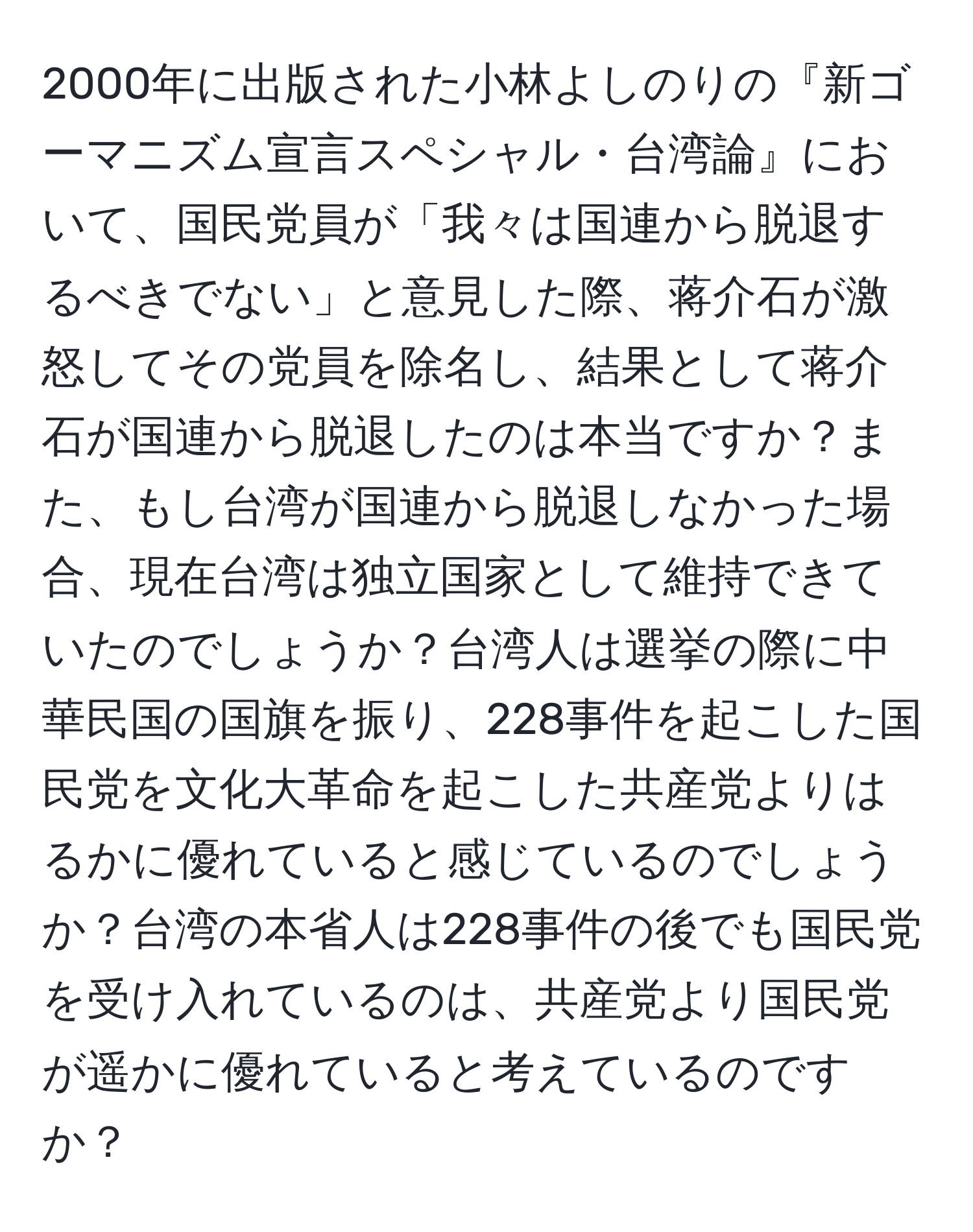 2000年に出版された小林よしのりの『新ゴーマニズム宣言スペシャル・台湾論』において、国民党員が「我々は国連から脱退するべきでない」と意見した際、蒋介石が激怒してその党員を除名し、結果として蒋介石が国連から脱退したのは本当ですか？また、もし台湾が国連から脱退しなかった場合、現在台湾は独立国家として維持できていたのでしょうか？台湾人は選挙の際に中華民国の国旗を振り、228事件を起こした国民党を文化大革命を起こした共産党よりはるかに優れていると感じているのでしょうか？台湾の本省人は228事件の後でも国民党を受け入れているのは、共産党より国民党が遥かに優れていると考えているのですか？