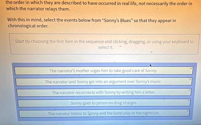 the order in which they are described to have occurred in real life, not necessarily the order in
which the narrator relays them.
With this in mind, select the events below from “Sonny’s Blues” so that they appear in
chronological order.
Start by choosing the first item in the sequence and clicking, dragging, or using your keyboard to
select it.
The narrator's mother urges him to take good care of Sonny.
The narrator and Sonny get into an argument over Sonny's music.
The narrator reconnects with Sonny by writing him a letter.
Sonny goes to prison on drug charges.
The narrator listens to Sonny and the band play at the nightclub.