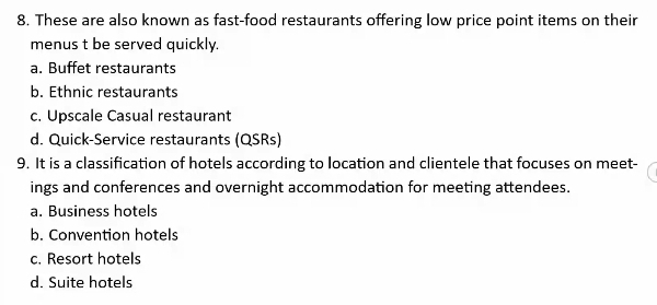 These are also known as fast-food restaurants offering low price point items on their
menus t be served quickly.
a. Buffet restaurants
b. Ethnic restaurants
c. Upscale Casual restaurant
d. Quick-Service restaurants (QSRs)
9. It is a classification of hotels according to location and clientele that focuses on meet-
ings and conferences and overnight accommodation for meeting attendees.
a. Business hotels
b. Convention hotels
c. Resort hotels
d. Suite hotels