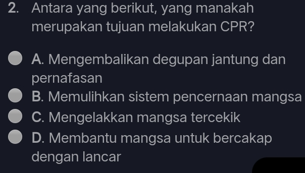 Antara yang berikut, yang manakah
merupakan tujuan melakukan CPR?
A. Mengembalikan degupan jantung dan
pernafasan
B. Memulihkan sistem pencernaan mangsa
C. Mengelakkan mangsa tercekik
D. Membantu mangsa untuk bercakap
dengan lancar