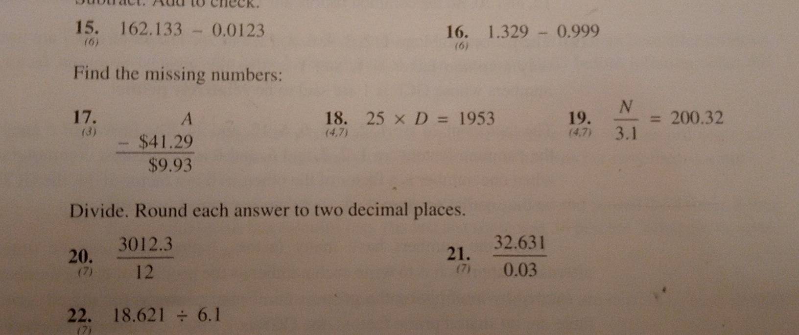Aud to cneck. 
15. 162.133-0.0123 16. 1.329-0.999
(6) (6) 
Find the missing numbers: 
17. 18. 25* D=1953 19.  N/3.1 =200.32
(3) beginarrayr A -$41.29 hline $9.93endarray (4,7) (4,7) 
Divide. Round each answer to two decimal places. 
20.  (3012.3)/12  21.  (32.631)/0.03 
(7) (7) 
22. 18.621/ 6.1
(7)