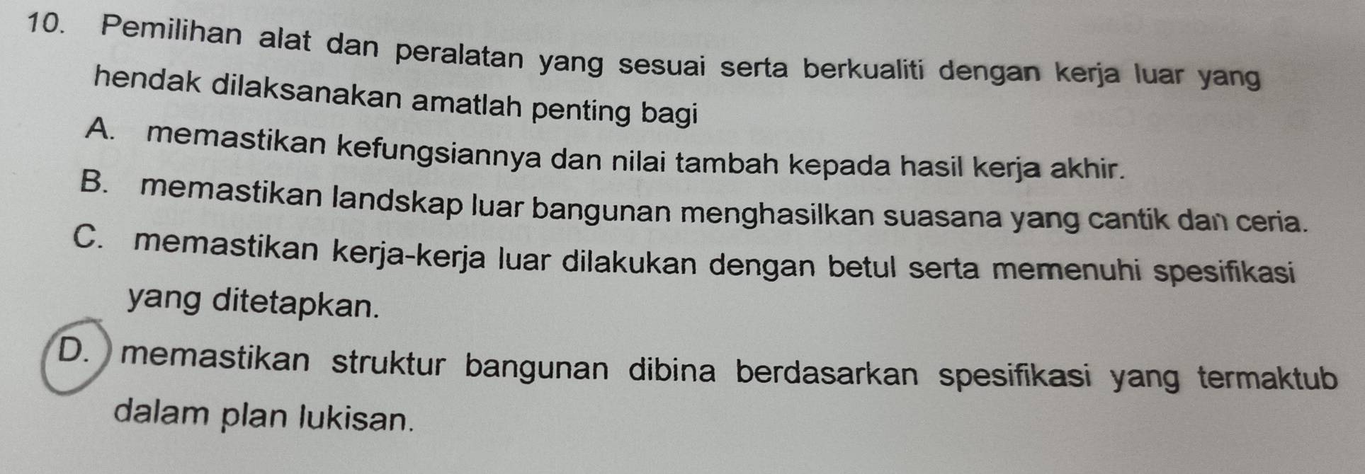 Pemilihan alat dan peralatan yang sesuai serta berkualiti dengan kerja luar yang
hendak dilaksanakan amatlah penting bagi
A. memastikan kefungsiannya dan nilai tambah kepada hasil kerja akhir.
B. memastikan landskap luar bangunan menghasilkan suasana yang cantik dan ceria.
C. memastikan kerja-kerja luar dilakukan dengan betul serta memenuhi spesifikasi
yang ditetapkan.
D. memastikan struktur bangunan dibina berdasarkan spesifikasi yang termaktub
dalam plan lukisan.