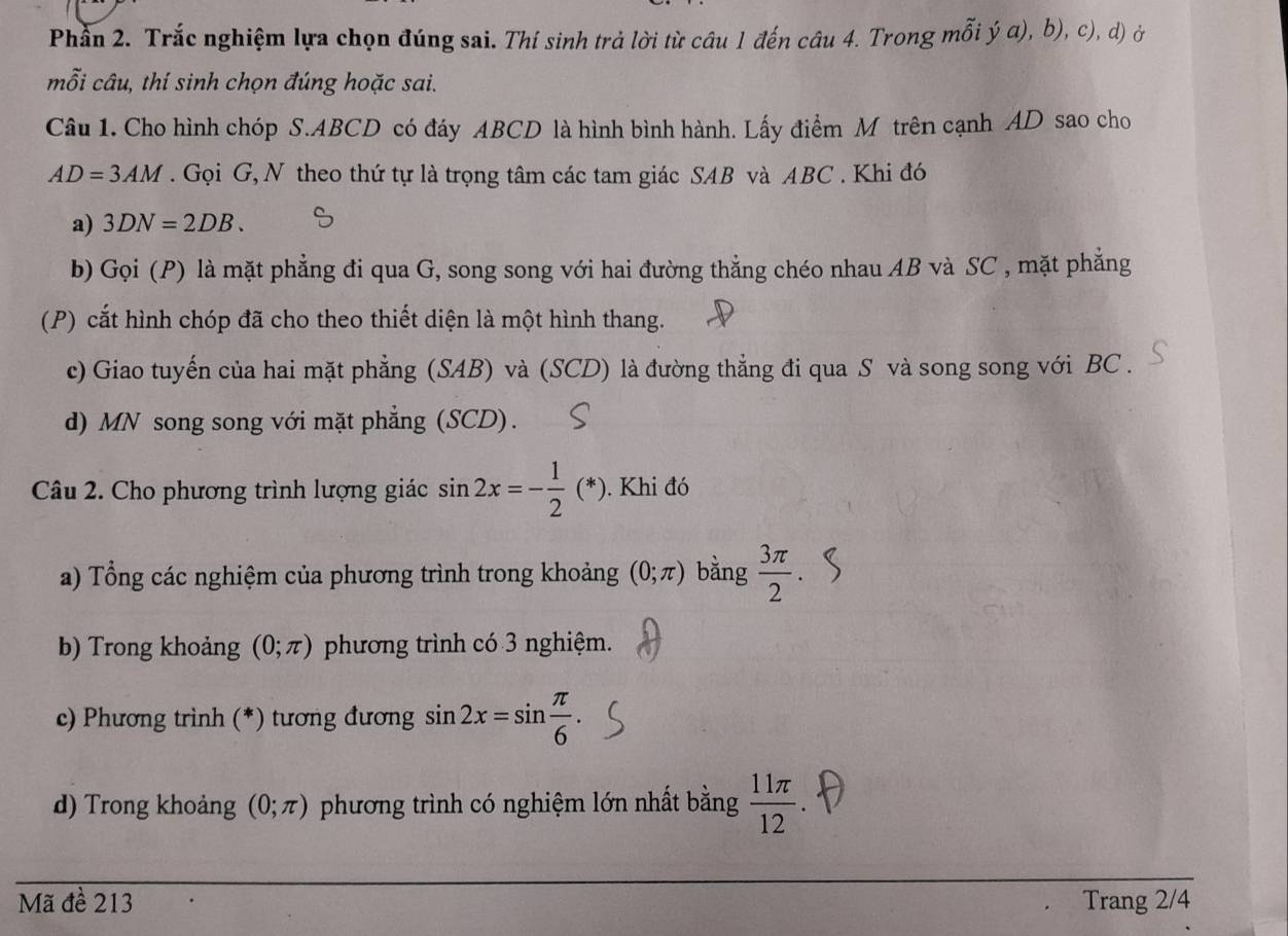 Phần 2. Trắc nghiệm lựa chọn đúng sai. Thí sinh trả lời từ câu 1 đến câu 4. Trong mỗi ý α), b), c), d) ở 
mỗi câu, thí sinh chọn đúng hoặc sai. 
Câu 1. Cho hình chóp S. ABCD có đáy ABCD là hình bình hành. Lấy điểm M trên cạnh AD sao cho
AD=3AM. Gọi G, N theo thứ tự là trọng tâm các tam giác SAB và ABC. Khi đó 
a) 3DN=2DB. 
b) Gọi (P) là mặt phẳng đi qua G, song song với hai đường thẳng chéo nhau AB và SC , mặt phẳng 
(P) cắt hình chóp đã cho theo thiết diện là một hình thang. 
c) Giao tuyến của hai mặt phẳng (SAB) và (SCD) là đường thẳng đi qua S và song song với BC. 
d) MN song song với mặt phẳng (SCD). 
Câu 2. Cho phương trình lượng giác sin 2x=- 1/2 (*). Khi đó 
a) Tổng các nghiệm của phương trình trong khoảng (0;π ) bằng  3π /2 . 
b) Trong khoảng (0;π ) phương trình có 3 nghiệm. 
c) Phương trình (*) tương đương sin 2x=sin  π /6 . 
d) Trong khoảng (0;π ) phương trình có nghiệm lớn nhất bằng  11π /12 
Mã đề 213 Trang 2/4