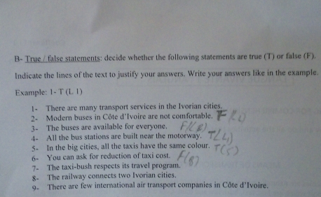 B- True / false statements: decide whether the following statements are true (T) or false (F). 
Indicate the lines of the text to justify your answers. Write your answers like in the example. 
Example: 1-T(LI)
1- There are many transport services in the Ivorian cities. 
2- Modern buses in Côte d'Ivoire are not comfortable. 
3- The buses are available for everyone. 
4- All the bus stations are built near the motorway. 
5- In the big cities, all the taxis have the same colour. 
6- You can ask for reduction of taxi cost. 
7- The taxi-bush respects its travel program. 
8- The railway connects two Ivorian cities. 
9. There are few international air transport companies in Côte d'Ivoire.