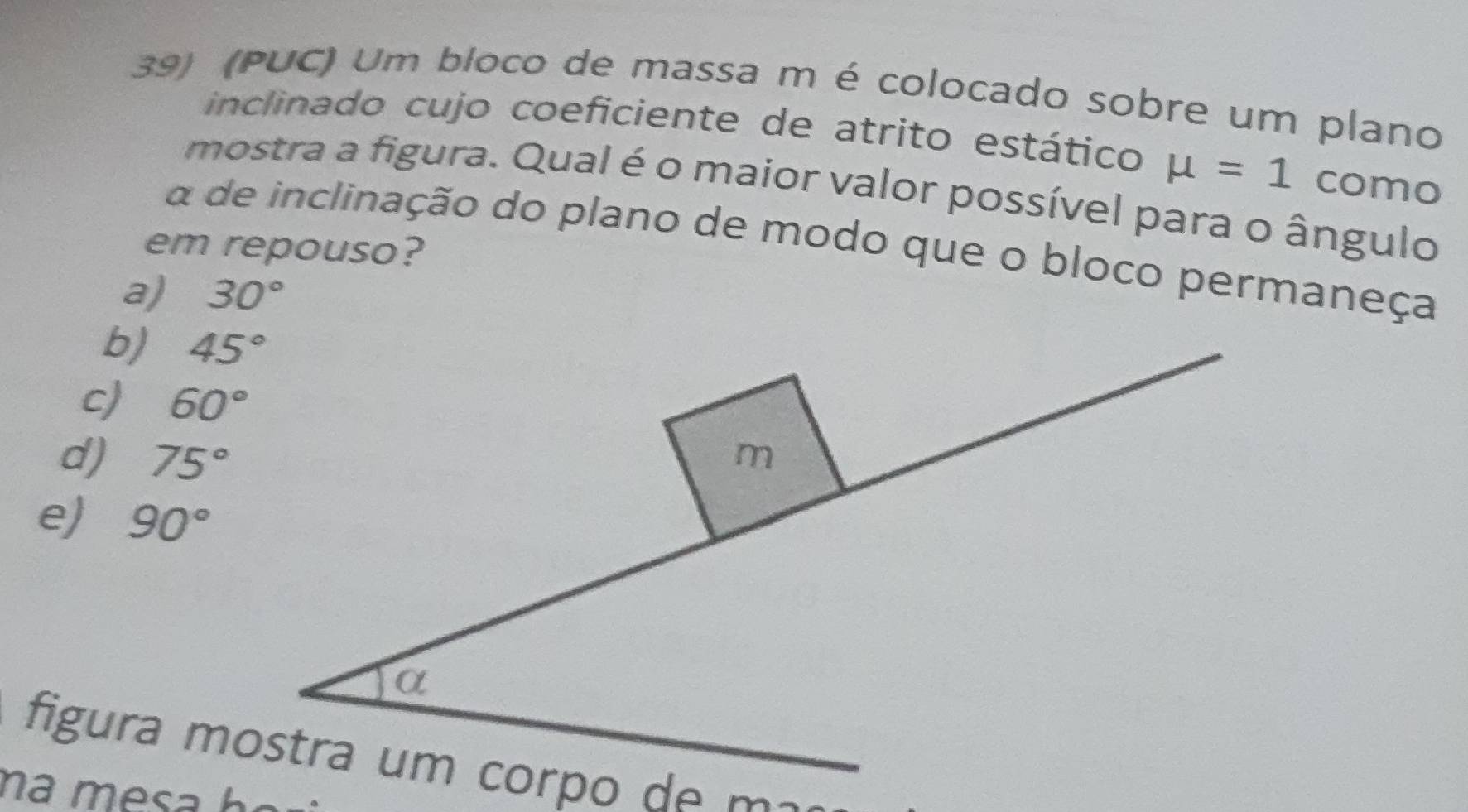 (PUC) Um bloco de massa m é colocado sobre um plano
inclinado cujo coeficiente de atrito estático mu =1 como
mostra a figura. Qual é o maior valor possível para o ângulo
a de inclinação do plano de modo que o bloco permaneça
em repouso?
a) 30°
b)
c) 60°
d) 75°
e) 90°