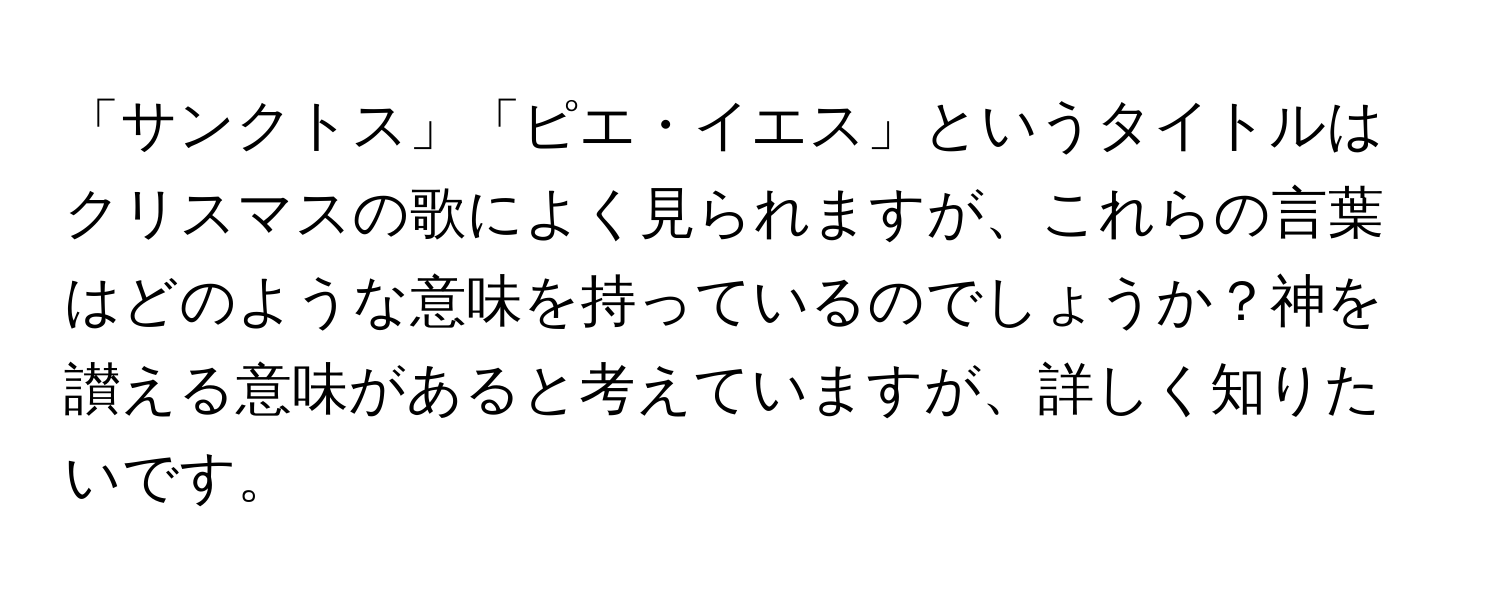 「サンクトス」「ピエ・イエス」というタイトルはクリスマスの歌によく見られますが、これらの言葉はどのような意味を持っているのでしょうか？神を讃える意味があると考えていますが、詳しく知りたいです。