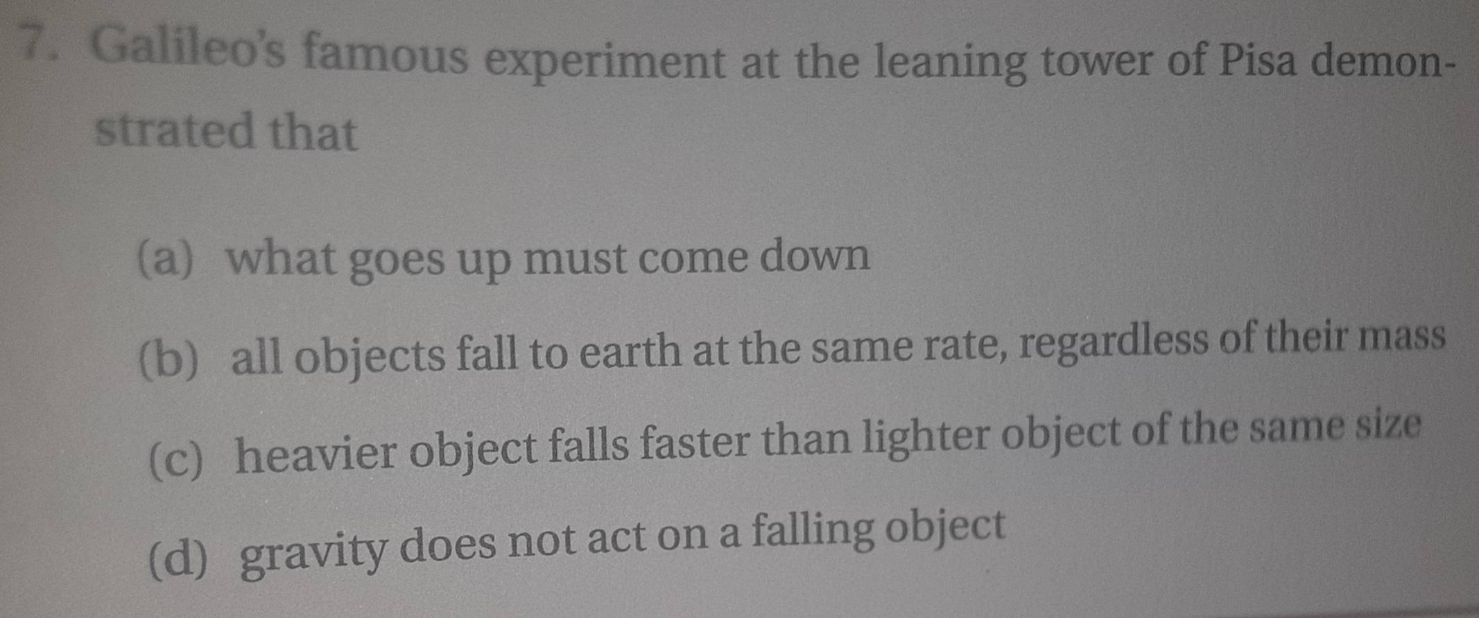 Galileo's famous experiment at the leaning tower of Pisa demon-
strated that
(a) what goes up must come down
(b) all objects fall to earth at the same rate, regardless of their mass
(c) heavier object falls faster than lighter object of the same size
(d) gravity does not act on a falling object