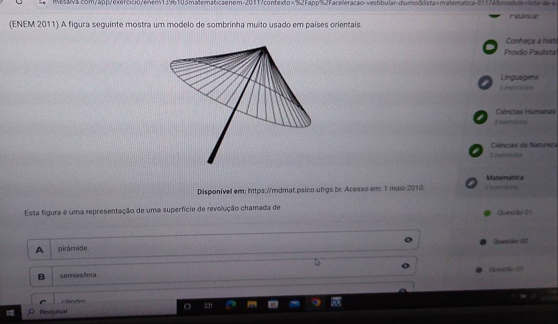 enem-2011? contexto=%2 Fapp%2 Faceleracão-vestibular-diurno&lista=matematica 81174& mo d l ist 
Paunstal
(ENEM 2011) A figura seguinte mostra um modelo de sombrinha muito usado em países orientais.
Conheça a hist
Provão Paulista
Linguagens
on
3 exertices
Ciências Humanas
3 exerpcios
Ciências da Natureza
3 eronon
Matemática
Disponível em: https://mdmat.psico.ufrgs.br. Acesso em: 1 maio 2010. yen oes
Esta figura é uma representação de uma superfície de revolução chamada de Questão 01
A pirâmide. Queatão 02
Queatio (
B semiesfera
cilindro
Pesquisar