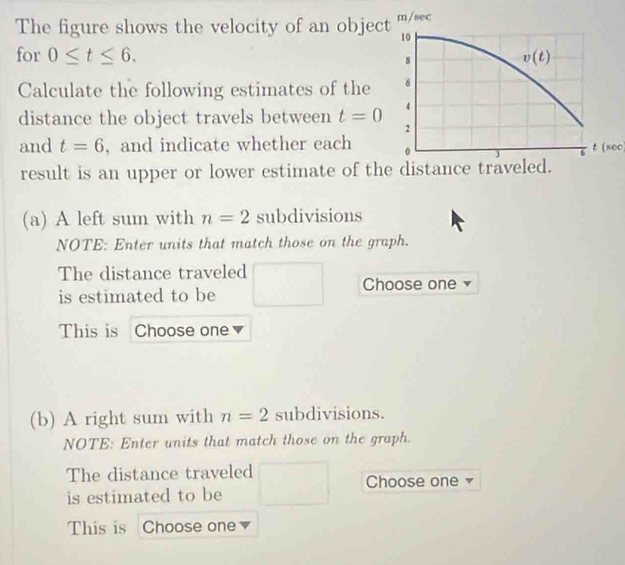 The figure shows the velocity of an objectm/sec
for 0≤ t≤ 6.
Calculate the following estimates of the
distance the object travels between t=0
and t=6 ,and indicate whether each 
result is an upper or lower estimate of th §  t (800)
(a) A left sum with n=2 subdivisions
NOTE: Enter units that match those on the graph.
The distance traveled
is estimated to be Choose one
This is Choose one
(b) A right sum with n=2 subdivisions.
NOTE: Enter units that match those on the graph.
The distance traveled
Choose one
is estimated to be
This is Choose one