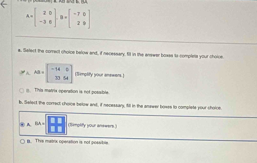 sibie ) a. AB and B.BA
A=beginbmatrix 2&0 -3&6endbmatrix , B=beginbmatrix -7&0 2&9endbmatrix
a. Select the correct choice below and, if necessary, fill in the answer boxes to complete your choice.
A. AB=beginbmatrix -14&0 33&64endbmatrix (Simplify your answers.)
B、 This matrix operation is not possible.
b. Select the correct choice below and, if necessary, fill in the answer boxes to complete your choice.
A. BA=| (Simplify your answers.)
B. This matrix operation is not possible.