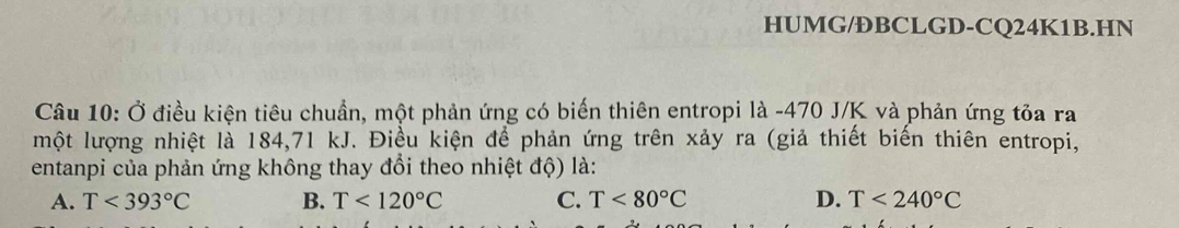 HUMG/ĐBCLGD-CQ24K1B.HN
Câu 10: Ở điều kiện tiêu chuẩn, một phản ứng có biến thiên entropi là -470 J/K và phản ứng tỏa ra
một lượng nhiệt là 184,71 kJ. Điều kiện để phản ứng trên xảy ra (giả thiết biến thiên entropi,
entanpi của phản ứng không thay đổi theo nhiệt độ) là:
A. T<393°C B. T<120°C C. T<80°C D. T<240°C