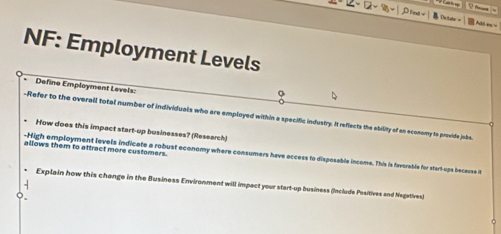 Đ Cát h sợ 
2 fent 
Find Dictate Add-s 
NF: Employment Levels 
Define Employment Levels: 
-Refer to the overall total number of individuals who are employed within a specific industry. It reflects the ability of an economy to provide jobs. 
How does this impact start-up businesses? (Research) 
allows them to attract more customers. 
-High employment levels indicate a robust economy where consumers have access to disposable income. This is favorable for start-ups because it 
Explain how this change in the Business Environment will impact your start-up business (Include Positives and Negatives)