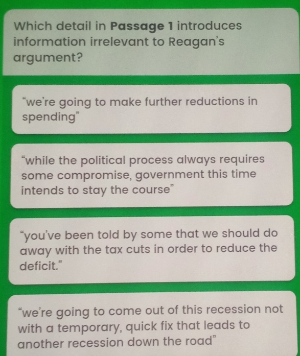 Which detail in Passage 1 introduces
information irrelevant to Reagan's
argument?
“we're going to make further reductions in
spending"
“while the political process always requires
some compromise, government this time
intends to stay the course”
“you’ve been told by some that we should do
away with the tax cuts in order to reduce the
deficit.”
“we’re going to come out of this recession not
with a temporary, quick fix that leads to
another recession down the road"