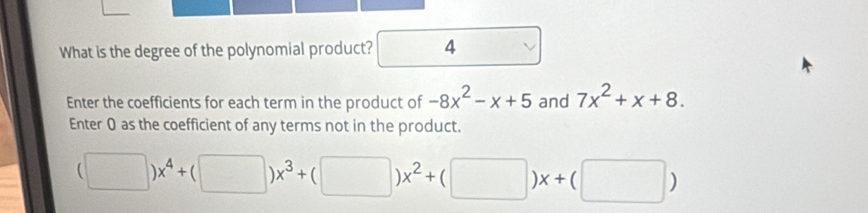 What is the degree of the polynomial product? 4
Enter the coefficients for each term in the product of -8x^2-x+5 and 7x^2+x+8. 
Enter 0 as the coefficient of any terms not in the product.
(□ )x^4+(□ )x^3+(□ )x^2+(□ )x+(□ )