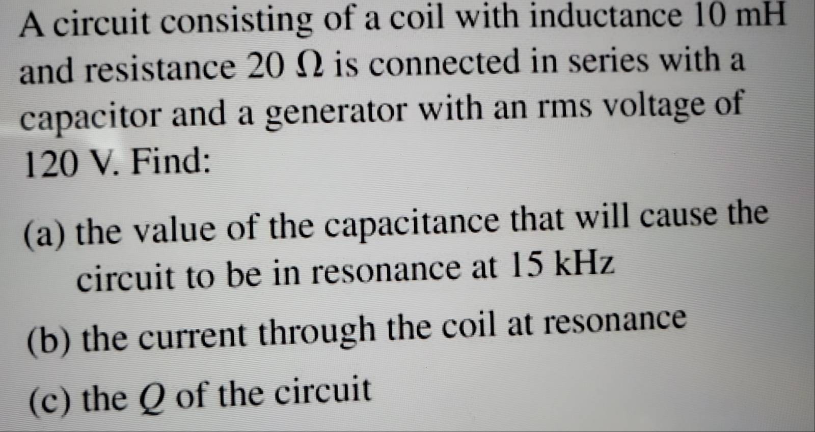 A circuit consisting of a coil with inductance 10 mH
and resistance 20 Ω is connected in series with a 
capacitor and a generator with an rms voltage of
120 V. Find: 
(a) the value of the capacitance that will cause the 
circuit to be in resonance at 15 kHz
(b) the current through the coil at resonance 
(c) the Q of the circuit