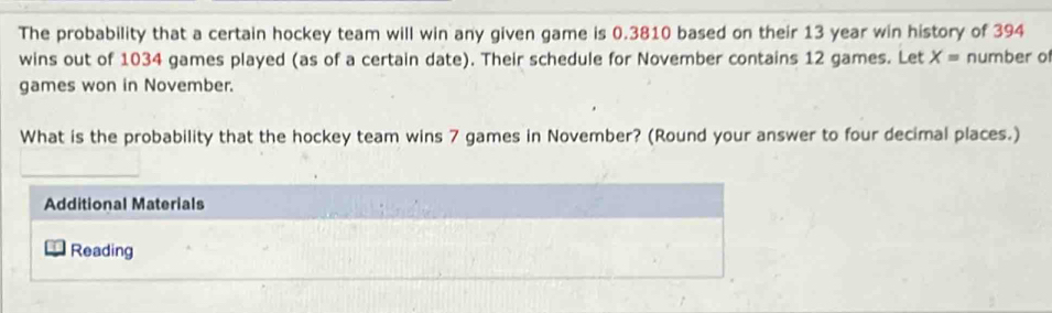 The probability that a certain hockey team will win any given game is 0.3810 based on their 13 year win history of 394
wins out of 1034 games played (as of a certain date). Their schedule for November contains 12 games. Let X= number of 
games won in November. 
What is the probability that the hockey team wins 7 games in November? (Round your answer to four decimal places.) 
Additional Materials 
Reading