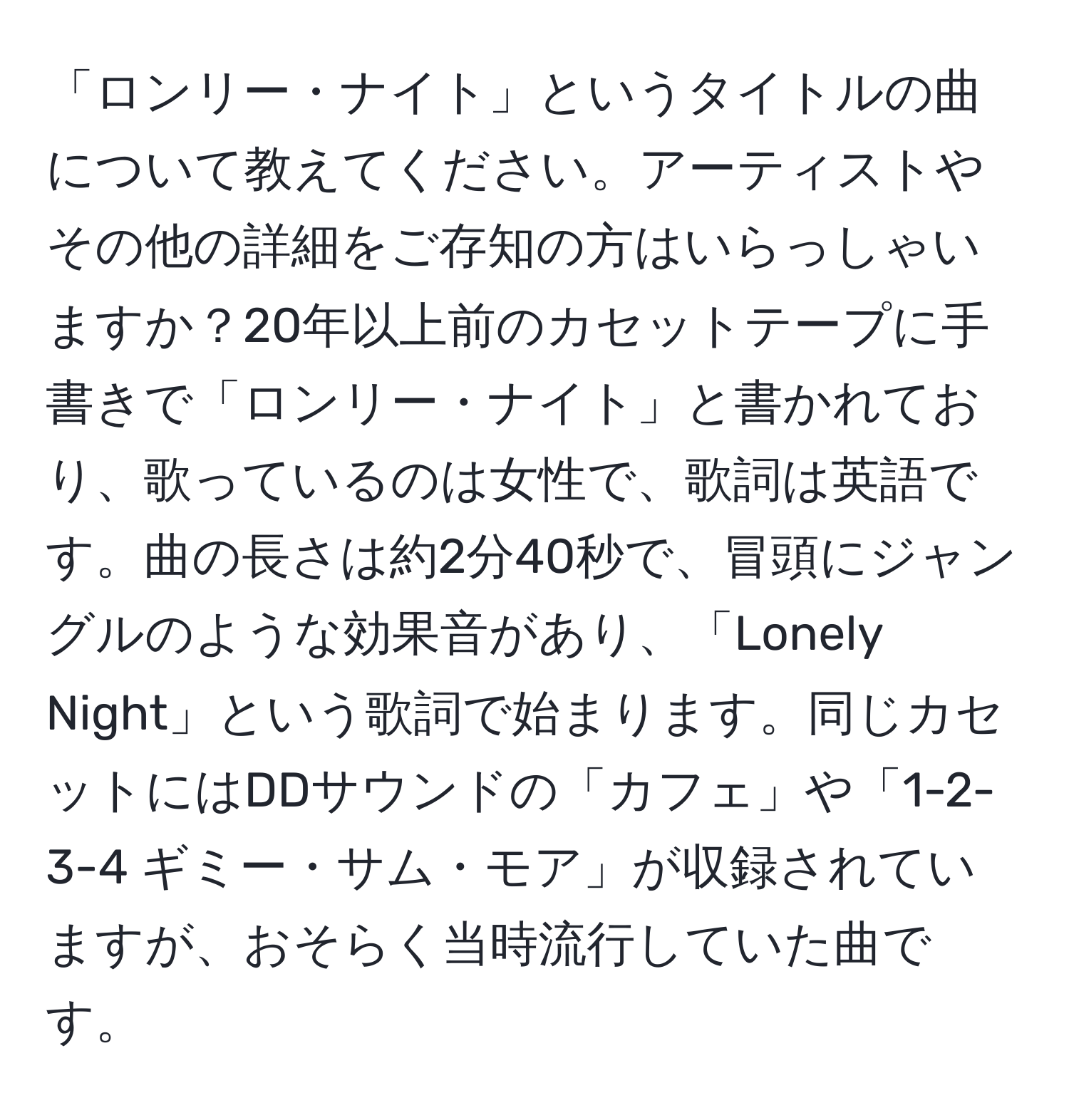 「ロンリー・ナイト」というタイトルの曲について教えてください。アーティストやその他の詳細をご存知の方はいらっしゃいますか？20年以上前のカセットテープに手書きで「ロンリー・ナイト」と書かれており、歌っているのは女性で、歌詞は英語です。曲の長さは約2分40秒で、冒頭にジャングルのような効果音があり、「Lonely Night」という歌詞で始まります。同じカセットにはDDサウンドの「カフェ」や「1-2-3-4 ギミー・サム・モア」が収録されていますが、おそらく当時流行していた曲です。