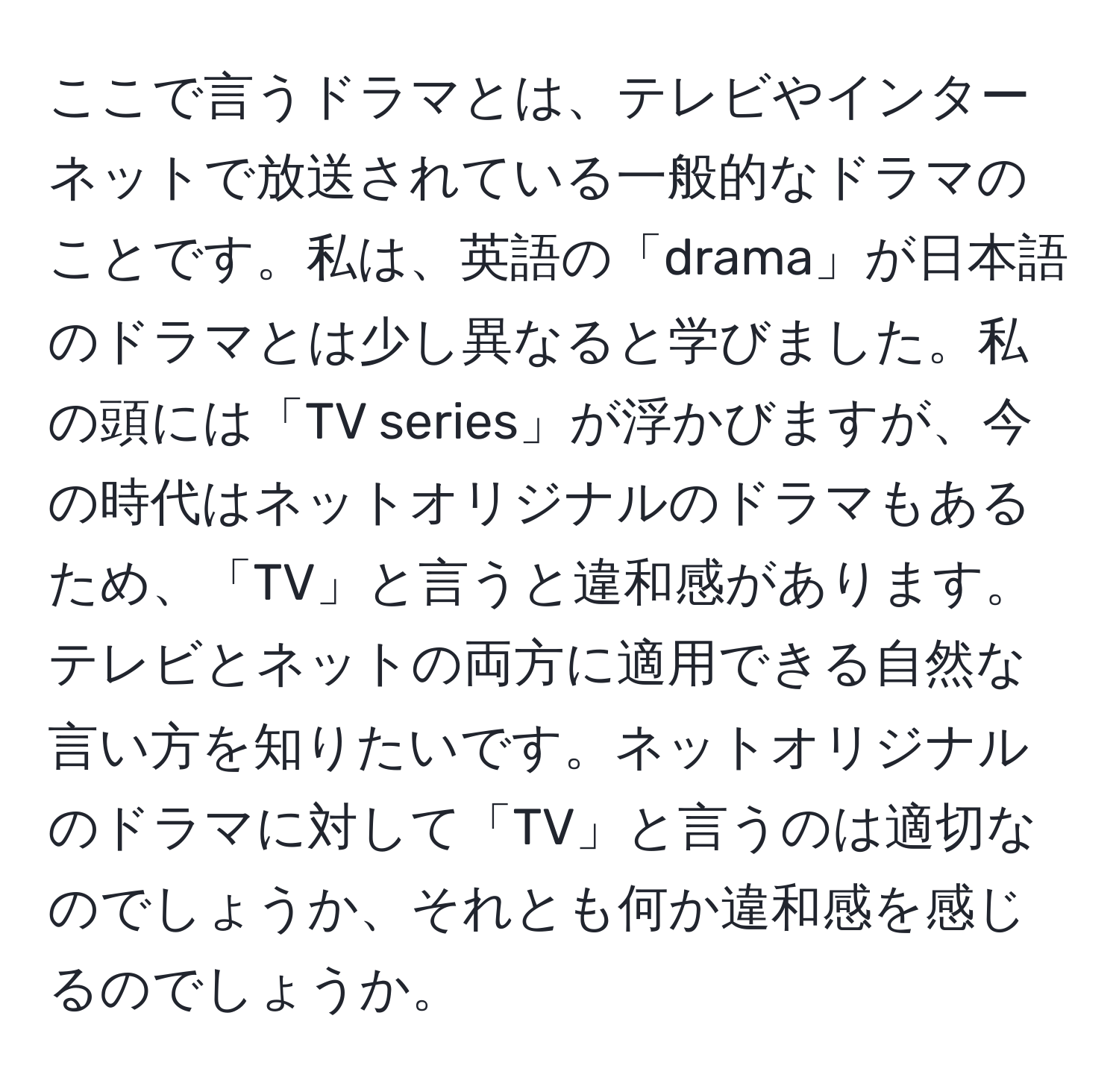 ここで言うドラマとは、テレビやインターネットで放送されている一般的なドラマのことです。私は、英語の「drama」が日本語のドラマとは少し異なると学びました。私の頭には「TV series」が浮かびますが、今の時代はネットオリジナルのドラマもあるため、「TV」と言うと違和感があります。テレビとネットの両方に適用できる自然な言い方を知りたいです。ネットオリジナルのドラマに対して「TV」と言うのは適切なのでしょうか、それとも何か違和感を感じるのでしょうか。