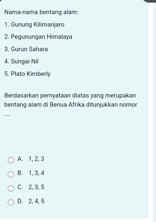 Nama-nama bentang alam:
1. Gunung Kilimanjaro
2. Pegunungan Himalaya
3. Gurun Sahara
4. Sungai Nil
5. Plato Kimberly
Berdasarkan pernyataan diatas yang merupakan
bentang alam di Benua Afrika ditunjukkan nomor
….
A. 1, 2, 3
B. 1, 3, 4
C. 2, 3, 5
D. 2, 4, 5