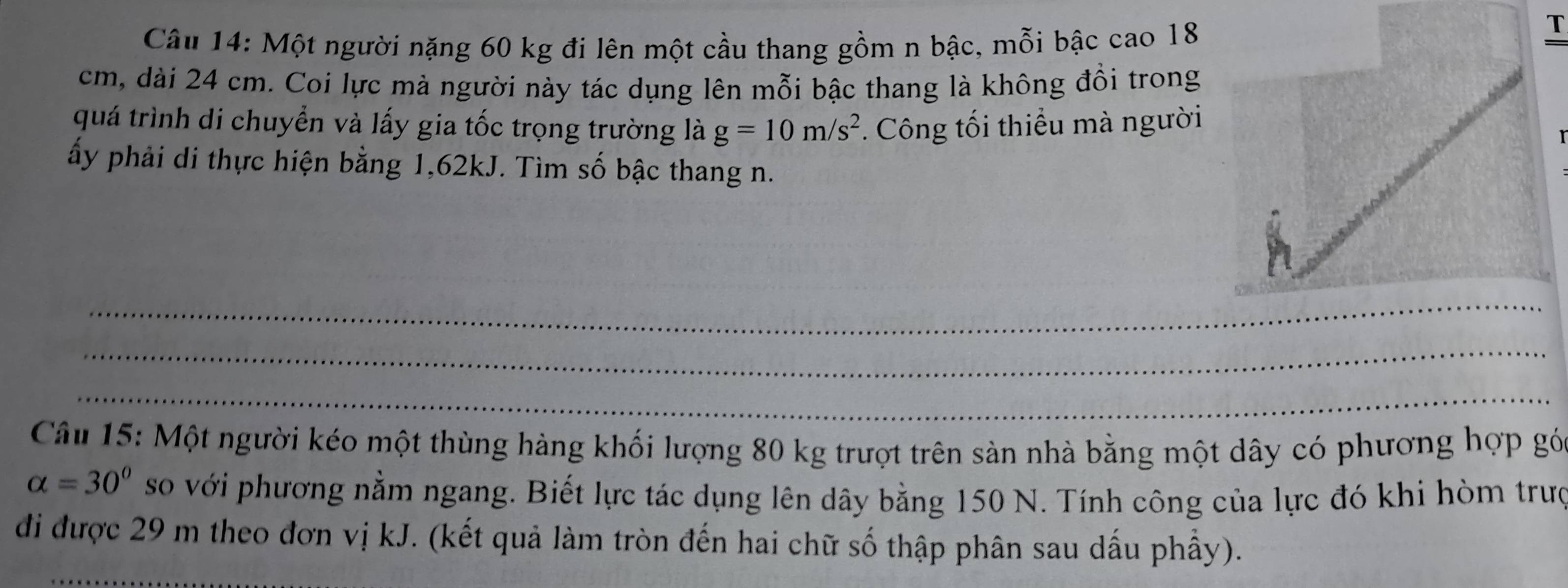 Một người nặng 60 kg đi lên một cầu thang gồm n bậc, mỗi bậc cao 18
T
cm, dài 24 cm. Coi lực mà người này tác dụng lên mỗi bậc thang là không đồi trong 
quá trình di chuyển và lấy gia tốc trọng trường là g=10m/s^2. Công tối thiều mà người 
ấy phải di thực hiện bằng 1, 62kJ. Tìm số bậc thang n. 
_ 
_ 
_ 
Câu 15: Một người kéo một thùng hàng khối lượng 80 kg trượt trên sản nhà bằng một dây có phương hợp gó
alpha =30° so với phương nằm ngang. Biết lực tác dụng lên dây bằng 150 N. Tính công của lực đó khi hòm trưc 
_ 
đi được 29 m theo đơn vị kJ. (kết quả làm tròn đến hai chữ số thập phân sau dấu phầy).