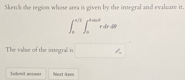 Sketch the region whose area is given by the integral and evaluate it.
∈t _0^(π /2)∈t _0^(8sin θ)rdrdθ
The value of the integral is □ 
Submit answer Next item