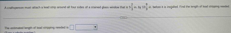 A craftsperson must attach a lead strip around all four sides of a stained glass window that is 5 2/3 in. by 13 8/9 in n, before it is installed. Find the length of lead stripping needed. 
The estimated length of lead stripping needed is