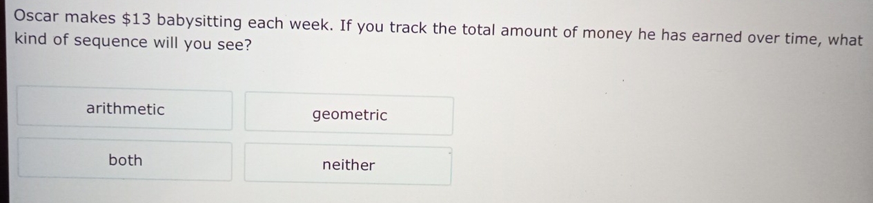 Oscar makes $13 babysitting each week. If you track the total amount of money he has earned over time, what
kind of sequence will you see?
arithmetic geometric
both neither