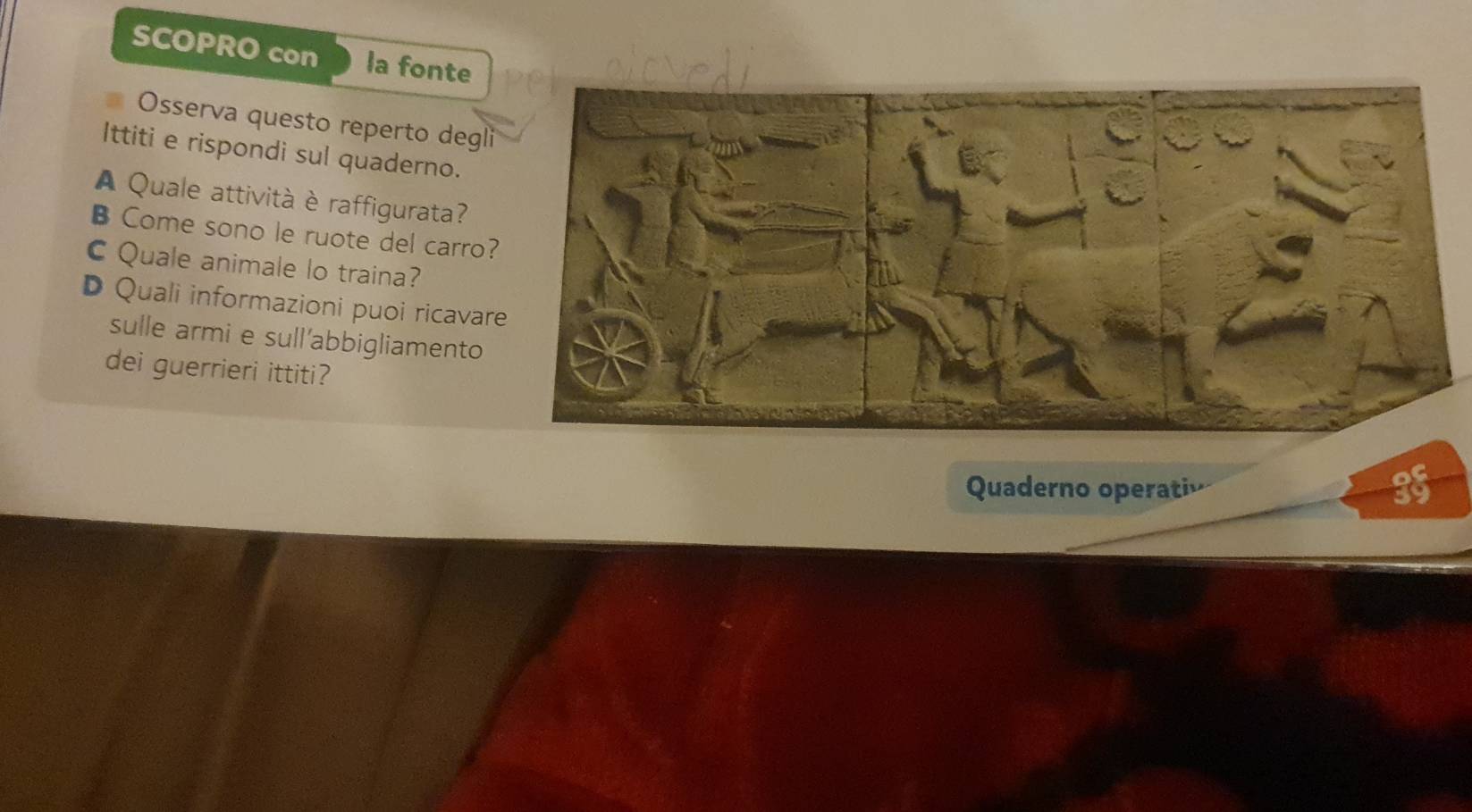 SCOPRO con la fonte 
Osserva questo reperto degl 
Ittiti e rispondi sul quaderno. 
A Quale attività è raffigurata? 
B Come sono le ruote del carro 
C Quale animale lo traina? 
D Quali informazioni puoi ricavar 
sulle armi e sull’abbigliamento 
dei guerrieri ittiti? 
Quaderno operati
35