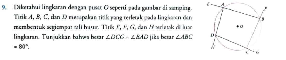 E A
9. Diketahui lingkaran dengan pusat O seperti pada gambar di samping. 
Titik A, B, C, dan D merupakan titik yang terletak pada lingkaran dan 
membentuk segiempat tali busur. Titik E, F, G, dan H terletak di luar 
lingkaran. Tunjukkan bahwa besar ∠ DCG=∠ BAD jika besar ∠ ABC
=80°.