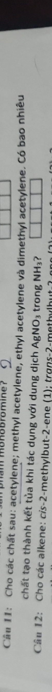 am monobromine? 
Câu 11: Cho các chất sau: acetylene; methyl acetylene, ethyl acetylene và dimethyl acetylene. Có bao nhiêu 
chất tạo thành kết tủa khi tác dụng với dung dịch . AgNO_3 trong NH_3 ? 
Câu 12: Cho các alkene: cis -2 -methylbut -2 -ene (1); trans -2 -methylbut