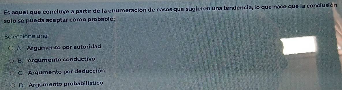 Es aquel que concluye a partir de la enumeración de casos que sugieren una tendencia, lo que hace que la conclusión
solo se pueda aceptar como probable:
Seleccione una:
A. Argumento por autoridad
B. Argumento conductivo
C. Argumento por deducción
D. Argumento probabilístico