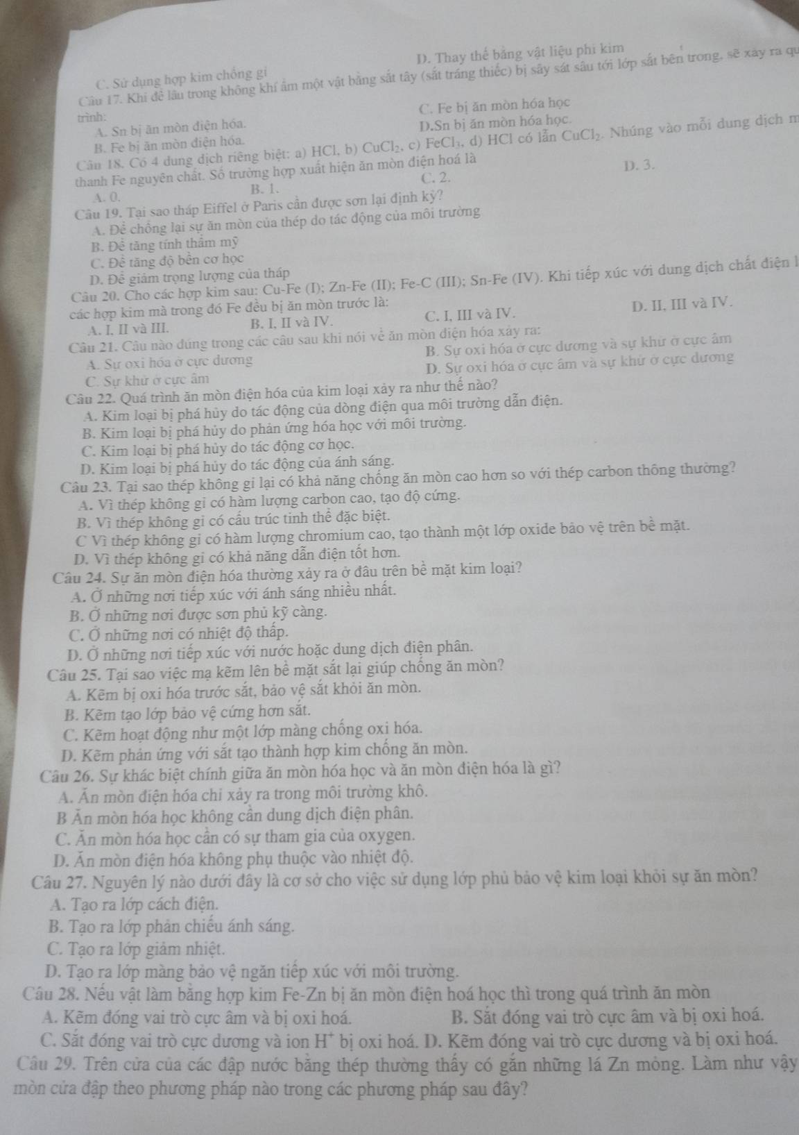 D. Thay thế bằng vật liệu phi kim
Cầu 17. Khi đề lầu trong không khí âm một vật bằng sắt tây (sắt tráng thiếc) bị sây sát sâu tới lớp sắt bên trong, sẽ xay ra qu
C. Sử dụng hợp kim chống gi
trình:
A. Sn bị ăn mòn điện hóa. C. Fe bị ăn mòn hóa học
B. Fe bị ăn mòn điện hóa. D.Sn bị ăn mòn hóa học.
Cân 18. Có 4 dung dịch riêng biệt: a) HCl,b) CuCl_2,c) FeCl_3,d) HCl có lẫn CuCl_2 Nhúng vào mỗi dung dịch m
C. 2. D. 3.
thanh Fe nguyên chất. Số trường hợp xuất hiện ăn mòn điện hoá là
A. 0. B. 1.
Câu 19. Tại sao tháp Eiffel ở Paris cần được sơn lại định kỳ?
A. Để chồng lại sự ăn mòn của thép do tác động của môi trường
B. Đề tăng tính thầm mỹ
C. Đề tăng độ bền cơ học
D. Để giám trọng lượng của tháp
Câu 20. Cho các hợp kim sau: Cu-Fe (I); Zn-Fe (II); Fe-C (III); Sn-Fe (IV). Khi tiếp xúc với dung dịch chất điện là
các hợp kim mà trong đó Fe đều bị ăn mòn trước là:
A. I, II và III. B. I, II và IV. C. I, III và IV. D. II, III và IV.
Câu 21. Câu nào đúng trong các câu sau khi nói về ăn mòn điện hóa xảy ra:
A. Sự oxi hóa ở cực dương B. Sự oxi hóa ở cực dương và sự khử ở cực âm
C. Sự khử ở cực âm D. Sự oxi hóa ở cực âm và sự khử ở cực dương
Câu 22. Quá trình ăn mòn điện hóa của kim loại xảy ra như thế nào?
A. Kim loại bị phá hủy do tác động của dòng điện qua môi trường dẫn điện.
B. Kim loại bị phá hủy do phản ứng hóa học với môi trường.
C. Kim loại bị phá hủy do tác động cơ học.
D. Kim loại bị phá hủy do tác động của ánh sáng.
Câu 23. Tại sao thép không gi lại có khả năng chống ăn mòn cao hơn so với thép carbon thông thường?
A. Vì thép không gi có hàm lượng carbon cao, tạo độ cứng.
B. Vì thép không gi có cầu trúc tinh thể đặc biệt.
C Vì thép không gi có hàm lượng chromium cao, tạo thành một lớp oxide bảo vệ trên bề mặt.
D. Vì thép không gi có khả năng dẫn điện tốt hơn.
Câu 24. Sự ăn mòn điện hóa thường xảy ra ở đầu trên bề mặt kim loại?
A. Ở những nơi tiếp xúc với ánh sáng nhiều nhất.
B. Ở những nơi được sơn phủ kỹ càng.
C. Ở những nơi có nhiệt độ thấp.
D. Ở những nơi tiếp xúc với nước hoặc dung dịch điện phân.
Câu 25. Tại sao việc mạ kẽm lên bề mặt sắt lại giúp chống ăn mòn?
A. Kẽm bị oxi hóa trước sắt, bảo vệ sắt khỏi ăn mòn.
B. Kẽm tạo lớp bảo vệ cứng hơn sắt.
C. Kẽm hoạt động như một lớp màng chống oxi hóa.
D. Kẽm phản ứng với sắt tạo thành hợp kim chống ăn mòn.
Câu 26. Sự khác biệt chính giữa ăn mòn hóa học và ăn mòn điện hóa là gì?
A. Ấn mòn điện hóa chi xảy ra trong môi trường khô.
B Ăn mòn hóa học không cần dung dịch điện phân.
C. Ăn mòn hóa học cân có sự tham gia của oxygen.
D. Ăn mòn điện hóa không phụ thuộc vào nhiệt độ.
Câu 27. Nguyên lý nào dưới đây là cơ sở cho việc sử dụng lớp phủ bảo vệ kim loại khỏi sự ăn mòn?
A. Tạo ra lớp cách điện.
B. Tạo ra lớp phản chiếu ánh sáng.
C. Tạo ra lớp giảm nhiệt.
D. Tạo ra lớp màng bảo vệ ngăn tiếp xúc với môi trường.
Cầu 28. Nếu vật làm bằng hợp kim Fe-Zn bị ăn mòn điện hoá học thì trong quá trình ăn mòn
A. Kẽm đóng vai trò cực âm và bị oxi hoá. B. Sắt đóng vai trò cực âm và bị oxi hoá.
C. Sắt đóng vai trò cực dương và ion H^+ bị oxi hoá. D. Kẽm đóng vai trò cực dương và bị oxi hoá.
Câu 29. Trên cửa của các đập nước bằng thép thường thấy có gắn những lá Zn mỏng. Làm như vậy
mòn cửa đập theo phương pháp nào trong các phương pháp sau đây?