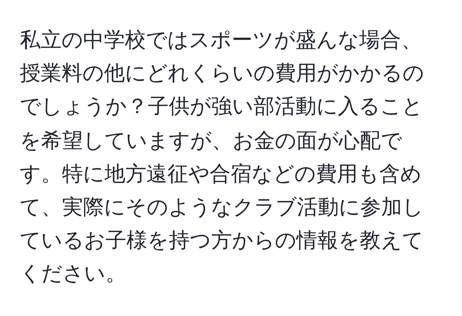 私立の中学校ではスポーツが盛んな場合、授業料の他にどれくらいの費用がかかるのでしょうか？子供が強い部活動に入ることを希望していますが、お金の面が心配です。特に地方遠征や合宿などの費用も含めて、実際にそのようなクラブ活動に参加しているお子様を持つ方からの情報を教えてください。